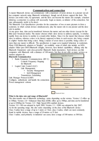 Communication and connection
A master Bluetooth device can communicate with a maximum of seven devices in a piconet (an ad-
hoc computer network using Bluetooth technology), though not all devices support this limit. The
devices can switch roles, by agreement, and the slave can become the master (for example, a headset
initiating a connection to a phone will necessarily begin as master, as initiator of the connection; but
may subsequently prefer to be slave).
The Bluetooth Core Specification provides for the connection of two or more piconets to form a
scatternet, in which certain devices simultaneously play the master role in one piconet and the slave
role in another.
At any given time, data can be transferred between the master and one other device (except for the
little-used broadcast mode). The master chooses which slave device to address; typically, it switches
rapidly from one device to another in a round-robin fashion. Since it is the master that chooses which
slave to address, whereas a slave is (in theory) supposed to listen in each receive slot, being a master
is a lighter burden than being a slave. Being a master of seven slaves is possible; being a slave of
more than one master is difficult. The specification is vague as to required behaviour in scatternets.
Many USB Bluetooth adapters or "dongles" are available, some of which also include an IrDA
adapter. Older (pre-2003) Bluetooth dongles, however, have limited capabilities, offering only the
Bluetooth Enumerator and a less-powerful Bluetooth Radio incarnation. Such devices can link
computers with Bluetooth with a distance of 100 meters, but they do not offer as many services as
modern adapters do.
Bluetooth Communication
• Radio Frequency Communications (RF C)
– Controls Frequency Hopping
for Bluetooth
• Logical Link Control (LLC)
– Link Management
• Security Management
• QoS Management
– Transmission Scheduling
Link Manager Protocol (LMP)
Configure, authenticate and handle the connections
Power management scheme
What is the data rate and range of Bluetooth?
The data transfer rate of Bluetooth technology varies depending on the version. Version 1.2 offers up
to 1Mbps. Version 2.0 + Enhanced Data Rate (EDR) offers up to 3Mbps, and data can be transferred
at up to 24Mbps for Version 3.0 + High Speed (HS) enabled devices.
Version 3.0 + HS was adopted in April 2009. Version 2.1 + EDR was adopted in July 2007.
As for the operating range, this also varies depending on the class of the Bluetooth device.
Class 3 radios have a range of up to 1 metre or 3 feet; class 2 radios, which are most commonly
found in mobile devices, have a range of 10 metres or 33 feet.
Class 1 radios, used primarily in industrial use cases, have a range of 100 metres or 300 feet.
5
 
