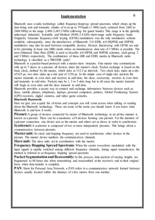 Implementation
Bluetooth uses a radio technology called frequency-hopping spread spectrum, which chops up the
data being sent and transmits chunks of it on up to 79 bands (1 MHz each; centered from 2402 to
2480 MHz) in the range 2,400-2,483.5 MHz (allowing for guard bands). This range is in the globally
unlicensed Industrial, Scientific and Medical (ISM) 2.4 GHz short-range radio frequency band.
Originally Gaussian frequency-shift keying (GFSK) modulation was the only modulation scheme
available; subsequently, since the introduction of Bluetooth 2.0+EDR, π/4-DQPSK and 8DPSK
modulation may also be used between compatible devices. Devices functioning with GFSK are said
to be operating in basic rate (BR) mode where an instantaneous data rate of 1 Mbit/s is possible. The
term Enhanced Data Rate (EDR) is used to describe π/4-DPSK and 8DPSK schemes, each giving 2
and 3 Mbit/s respectively. The combination of these (BR and EDR) modes in Bluetooth radio
technology is classified as a "BR/EDR radio".
Bluetooth is a packet-based protocol with a master-slave structure. One master may communicate
with up to 7 slaves in a piconet; all devices share the master's clock. Packet exchange is based on the
basic clock, defined by the master, which ticks at 312.5 µs intervals. Two clock ticks make up a slot
of 625 µs; two slots make up a slot pair of 1250 µs. In the simple case of single-slot packets the
master transmits in even slots and receives in odd slots; the slave, conversely, receives in even slots
and transmits in odd slots. Packets may be 1, 3 or 5 slots long but in all cases the master transmit
will begin in even slots and the slave transmit in odd slots.
Bluetooth provides a secure way to connect and exchange information between devices such as
faxes, mobile phones, telephones, laptops, personal computers, printers, Global Positioning System
(GPS) receivers, digital cameras, and video game consoles.
Bluetooth Buzzwords
Here we give you a quick list of terms and concepts you will come across when talking or reading
about the Bluetooth technology. These are some of the terms you should know if you know what
Bluetooth is and how it works.
Piconet:A group of devices connected by means of Bluetooth technology in an ad hoc manner is
known as a piconet. There can be a maximum of 8 devices forming one piconet. For the duration of
a piconet connection, one device acts as the master and others act as slaves in order to synchronize.
Scatternet:A scatternet is composed of two or more independent piconets. This brings about a
communication between piconets.
Masterunit: Its clock and hopping frequency are used to synchronize other devices in the
piconet. The master device numbers the communication channels.
Slave unit: The slave units act in coordination with the master.
Frequency Hopping Spread Spectrum: When the carrier (waveform modulated with the
input signal) is rapidly switched among different frequency channels, during signal transmission, the
method is referred to as frequency hopping spread spectrum.
PacketSegmentationand Reassembly: In this process, data packets of varying lengths are
fragmented to 48-bytes size when transmitting and reassembled at the receiver's end to their original
form, when data transfer is complete.
PAN: Short for Personal Area Network, a PAN refers to a communication network formed between
devices usually located within the distance of a few meters from one another.
6
 
