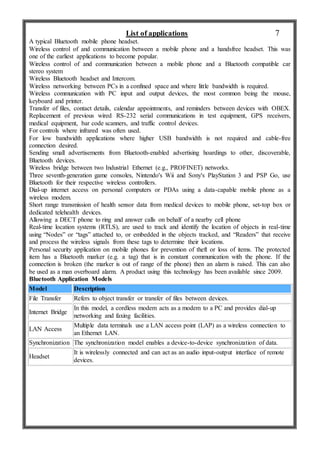 List of applications
A typical Bluetooth mobile phone headset.
Wireless control of and communication between a mobile phone and a handsfree headset. This was
one of the earliest applications to become popular.
Wireless control of and communication between a mobile phone and a Bluetooth compatible car
stereo system
Wireless Bluetooth headset and Intercom.
Wireless networking between PCs in a confined space and where little bandwidth is required.
Wireless communication with PC input and output devices, the most common being the mouse,
keyboard and printer.
Transfer of files, contact details, calendar appointments, and reminders between devices with OBEX.
Replacement of previous wired RS-232 serial communications in test equipment, GPS receivers,
medical equipment, bar code scanners, and traffic control devices.
For controls where infrared was often used.
For low bandwidth applications where higher USB bandwidth is not required and cable-free
connection desired.
Sending small advertisements from Bluetooth-enabled advertising hoardings to other, discoverable,
Bluetooth devices.
Wireless bridge between two Industrial Ethernet (e.g., PROFINET) networks.
Three seventh-generation game consoles, Nintendo's Wii and Sony's PlayStation 3 and PSP Go, use
Bluetooth for their respective wireless controllers.
Dial-up internet access on personal computers or PDAs using a data-capable mobile phone as a
wireless modem.
Short range transmission of health sensor data from medical devices to mobile phone, set-top box or
dedicated telehealth devices.
Allowing a DECT phone to ring and answer calls on behalf of a nearby cell phone
Real-time location systems (RTLS), are used to track and identify the location of objects in real-time
using “Nodes” or “tags” attached to, or embedded in the objects tracked, and “Readers” that receive
and process the wireless signals from these tags to determine their locations.
Personal security application on mobile phones for prevention of theft or loss of items. The protected
item has a Bluetooth marker (e.g. a tag) that is in constant communication with the phone. If the
connection is broken (the marker is out of range of the phone) then an alarm is raised. This can also
be used as a man overboard alarm. A product using this technology has been available since 2009.
Bluetooth Application Models
Model Description
File Transfer Refers to object transfer or transfer of files between devices.
Internet Bridge
In this model, a cordless modem acts as a modem to a PC and provides dial-up
networking and faxing facilities.
LAN Access
Multiple data terminals use a LAN access point (LAP) as a wireless connection to
an Ethernet LAN.
Synchronization The synchronization model enables a device-to-device synchronization of data.
Headset
It is wirelessly connected and can act as an audio input-output interface of remote
devices.
7
 