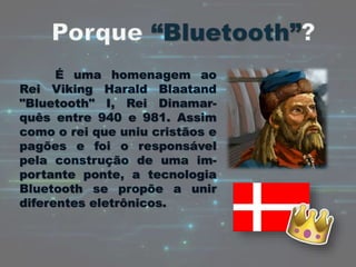 É uma homenagem ao
Rei Viking Harald Blaatand
"Bluetooth" I, Rei Dinamar-
quês entre 940 e 981. Assim
como o rei que uniu cristãos e
pagões e foi o responsável
pela construção de uma im-
portante ponte, a tecnologia
Bluetooth se propõe a unir
diferentes eletrônicos.
 