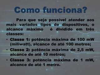 Para que seja possível atender aos
mais variados tipos de dispositivos, o
alcance máximo é dividido em três
classes:
• Classe 1: potência máxima de 100 mW
(miliwatt), alcance de até 100 metros;
• Classe 2: potência máxima de 2,5 mW,
alcance de até 10 metros;
• Classe 3: potência máxima de 1 mW,
alcance de até 1 metro.
 