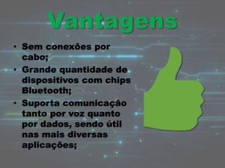 • Sem conexões por
cabo;
• Grande quantidade de
dispositivos com chips
Bluetooth;
• Suporta comunicação
tanto por voz quanto
por dados, sendo útil
nas mais diversas
aplicações;
 