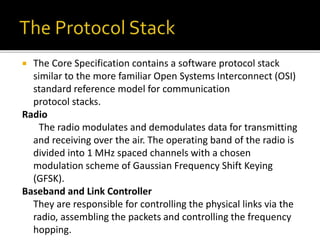  The Core Specification contains a software protocol stack
similar to the more familiar Open Systems Interconnect (OSI)
standard reference model for communication
protocol stacks.
Radio
The radio modulates and demodulates data for transmitting
and receiving over the air. The operating band of the radio is
divided into 1 MHz spaced channels with a chosen
modulation scheme of Gaussian Frequency Shift Keying
(GFSK).
Baseband and Link Controller
They are responsible for controlling the physical links via the
radio, assembling the packets and controlling the frequency
hopping.
 