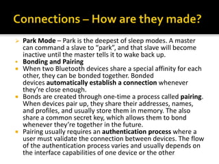  Park Mode – Park is the deepest of sleep modes. A master
can command a slave to “park”, and that slave will become
inactive until the master tells it to wake back up.
 Bonding and Pairing
 When two Bluetooth devices share a special affinity for each
other, they can be bonded together. Bonded
devices automatically establish a connection whenever
they’re close enough.
 Bonds are created through one-time a process called pairing.
When devices pair up, they share their addresses, names,
and profiles, and usually store them in memory. The also
share a common secret key, which allows them to bond
whenever they’re together in the future.
 Pairing usually requires an authentication process where a
user must validate the connection between devices. The flow
of the authentication process varies and usually depends on
the interface capabilities of one device or the other.
 