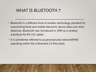 WHAT IS BLUETOOTH ?
• Bluetooth is a different kind of wireless technology standard for
transmitting fixed and mobile electronic device data over short
distances. Bluetooth was introduced in 1994 as a wireless
substitute for RS-232 cables.
• It is sometimes referred to as personal area network(PAN)
operating within the unlicensed 2.4 GHz band.
 
