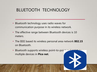 BLUETOOTH TECHNOLOGY
• Bluetooth technology uses radio waves for
communication purpose in its wireless network.
• The effective range between Bluetooth devices is 10
meters.
• The IEEE based its wireless personal area network 802.15
on Bluetooth.
• Bluetooth supports wireless point-to-point and point-to-
multiple devices in Pico net.
 