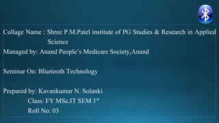 Collage Name : Shree P.M.Patel institute of PG Studies & Research in Applied
Science
Managed by: Anand People’s Medicare Society,Anand
Seminar On: Bluetooth Technology
Prepared by: Kavankumar N. Solanki
Class: FY MSc.IT SEM 1st
Roll No: 03
 