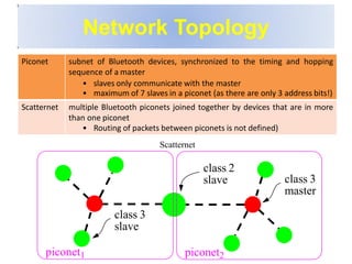 Network Topology
Piconet subnet of Bluetooth devices, synchronized to the timing and hopping
sequence of a master
• slaves only communicate with the master
• maximum of 7 slaves in a piconet (as there are only 3 address bits!)
Scatternet multiple Bluetooth piconets joined together by devices that are in more
than one piconet
• Routing of packets between piconets is not defined)
Scatternet
class 2
slave
class 3
slave
class 3
master
piconet1 piconet2
 