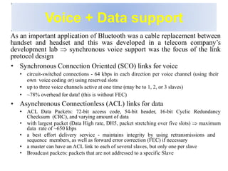 Voice + Data support
As an important application of Bluetooth was a cable replacement between
handset and headset and this was developed in a telecom company’s
development lab  synchronous voice support was the focus of the link
protocol design
• Synchronous Connection Oriented (SCO) links for voice
• circuit-switched connections - 64 kbps in each direction per voice channel (using their
own voice coding or) using reserved slots
• up to three voice channels active at one time (may be to 1, 2, or 3 slaves)
• ~78% overhead for data! (this is without FEC)
• Asynchronous Connectionless (ACL) links for data
• ACL Data Packets: 72-bit access code, 54-bit header, 16-bit Cyclic Redundancy
Checksum (CRC), and varying amount of data
• with largest packet (Data High rate, DH5, packet stretching over five slots)  maximum
data rate of ~650 kbps
• a best effort delivery service - maintains integrity by using retransmissions and
sequence members, as well as forward error correction (FEC) if necessary
• a master can have an ACL link to each of several slaves, but only one per slave
• Broadcast packets: packets that are not addressed to a specific Slave
 