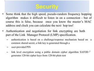 Security
• Some think that the high speed, pseudo-random frequency hopping
algorithm makes it difficult to listen in on a connection - but of
course this is false, because once you know the master’s MAC
address and clock you can calculate the next hop too!
• Authentication and negotiation for link encrypting are both
part of the Link Manager Protocol (LMP) specification.
– authentication is based on a challenge/response mechanism based on a
common shared secret, a link key is generated through a
– user-provided PIN
– link level encryption using a public domain cipher algorithm SAFER+1
generates 128-bit cipher keys from 128-bit plain text
 