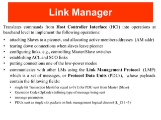 Link Manager
Translates commands from Host Controller Interface (HCI) into operations at
baseband level to implement the following operations:
• attaching Slaves to a piconet, and allocating active memberaddresses (AM addr)
• tearing down connections when slaves leave piconet
• configuring links, e.g., controlling Master/Slave switches
• establishing ACL and SCO links
• putting connections one of the low-power modes
• communicates with other LMs using the Link Management Protocol (LMP)
which is a set of messages, or Protocol Data Units (PDUs), whose payloads
contain the following fields:
• single bit Transaction Identifier equal to 0 (1) for PDU sent from Master (Slave)
• Operation Code (OpCode) defining type of message being sent
• message parameters
• PDUs sent as single slot packets on link management logical channel (L_CH =3)
 