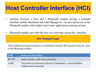 Host Controller Interface (HCI)
• interface between a host and a Bluetooth module having a standard
interface enables Baseband and Link Manager to run on a processor in the
Bluetooth module while higher layers and applications running on host
• Bluetooth module can wake the host via a message across this interface
HCI Transport Layer
Three different transport interfaces are defined to transfer HCI packets from the host
to the Bluetooth module:
USB Universal Serial Bus
RS-232 serial interface with error correction
UART Universal Asynchronous Receiver Transmitter, a serial interface
without error correction
 