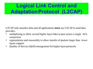 Logical Link Control and
AdaptationProtocol (L2CAP)
L2CAP only transfers data and all applications must use L2CAP to send data.
provides:
• multiplexing to allow several higher layer links to pass across a single ACL
connection
• segmentation and reassembly to allow transfer of packets larger than lower
layers support
• Quality of Service (QoS) management for higher layer protocols
 