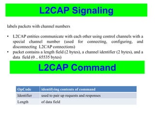 L2CAP Signaling
labels packets with channel numbers
• L2CAP entities communicate with each other using control channels with a
special channel number (used for connecting, configuring, and
disconnecting L2CAP connections)
• packet contains a length field (2 bytes), a channel identifier (2 bytes), and a
data field (0 .. 65535 bytes)
L2CAP Command
OpCode identifying contents of command
Identifier used to pair up requests and responses
Length of data field
 