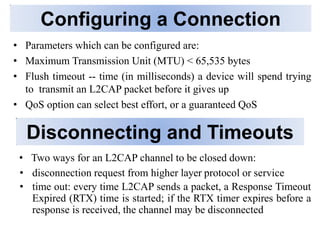 Disconnecting and Timeouts
• Two ways for an L2CAP channel to be closed down:
• disconnection request from higher layer protocol or service
• time out: every time L2CAP sends a packet, a Response Timeout
Expired (RTX) time is started; if the RTX timer expires before a
response is received, the channel may be disconnected
Configuring a Connection
• Parameters which can be configured are:
• Maximum Transmission Unit (MTU) < 65,535 bytes
• Flush timeout -- time (in milliseconds) a device will spend trying
to transmit an L2CAP packet before it gives up
• QoS option can select best effort, or a guaranteed QoS
 