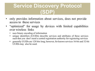 Service Discovery Protocol
(SDP)
• only provides information about services, does not provide
access to these services
• “optimized” for usage by devices with limited capabilities
over wireless links
• uses binary encoding of information
• unique identifiers (UUIDs) describe services and attributes of these services
such that you don’t need a central registration authority for registering services
• generally UUIDs are 128 bits long; however, for known services 16-bit and 32-bit
UUIDs may also be used.
 