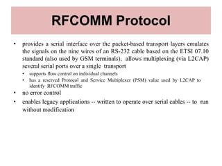 RFCOMM Protocol
• provides a serial interface over the packet-based transport layers emulates
the signals on the nine wires of an RS-232 cable based on the ETSI 07.10
standard (also used by GSM terminals), allows multiplexing (via L2CAP)
several serial ports over a single transport
• supports flow control on individual channels
• has a reserved Protocol and Service Multiplexer (PSM) value used by L2CAP to
identify RFCOMM traffic
• no error control
• enables legacy applications -- written to operate over serial cables -- to run
without modification
 