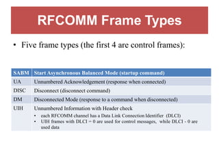 RFCOMM Frame Types
• Five frame types (the first 4 are control frames):
SABM Start Asynchronous Balanced Mode (startup command)
UA Unnumbered Acknowledgement (response when connected)
DISC Disconnect (disconnect command)
DM Disconnected Mode (response to a command when disconnected)
UIH Unnumbered Information with Header check
• each RFCOMM channel has a Data Link Connection Identifier (DLCI)
• UIH frames with DLCI = 0 are used for control messages, while DLCI - 0 are
used data
 