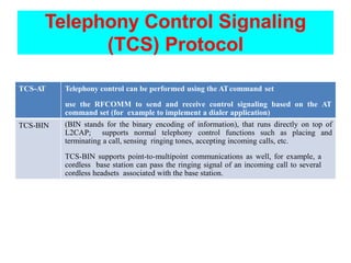 Telephony Control Signaling
(TCS) Protocol
TCS-AT Telephony control can be performed using the ATcommand set
use the RFCOMM to send and receive control signaling based on the AT
command set (for example to implement a dialer application)
TCS-BIN (BIN stands for the binary encoding of information), that runs directly on top of
L2CAP; supports normal telephony control functions such as placing and
terminating a call, sensing ringing tones, accepting incoming calls, etc.
TCS-BIN supports point-to-multipoint communications as well, for example, a
cordless base station can pass the ringing signal of an incoming call to several
cordless headsets associated with the base station.
 