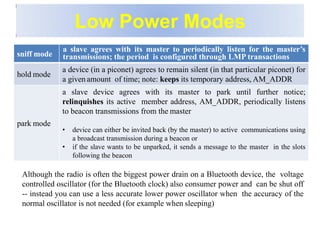 Low Power Modes
Although the radio is often the biggest power drain on a Bluetooth device, the voltage
controlled oscillator (for the Bluetooth clock) also consumer power and can be shut off
-- instead you can use a less accurate lower power oscillator when the accuracy of the
normal oscillator is not needed (for example when sleeping)
sniff mode
a slave agrees with its master to periodically listen for the master’s
transmissions; the period is configured through LMP transactions
hold mode
a device (in a piconet) agrees to remain silent (in that particular piconet) for
a given amount of time; note: keeps its temporary address, AM_ADDR
park mode
a slave device agrees with its master to park until further notice;
relinquishes its active member address, AM_ADDR, periodically listens
to beacon transmissions from the master
• device can either be invited back (by the master) to active communications using
a broadcast transmission during a beacon or
• if the slave wants to be unparked, it sends a message to the master in the slots
following the beacon
 