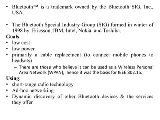 • Bluetooth™ is a trademark owned by the Bluetooth SIG, Inc.,
USA.
• The Bluetooth Special Industry Group (SIG) formed in winter of
1998 by Ericsson, IBM, Intel, Nokia, and Toshiba.
Goals
• low cost
• low power
• primarily a cable replacement (to connect mobile phones to
headsets)
– There are those who believe it can be used as a Wireless Personal
Area Network (WPAN), hence it was the basis for IEEE 802.15.
Using:
• short-range radio technology
• Ad-hoc networking
• Dynamic discovery of other Bluetooth devices & the services
they offer
 