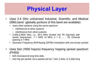 Physical Layer
• Uses 2.4 GHz unlicensed Industrial, Scientific, and Medical
(ISM) band (globally portions of this band are available)
• many other systems using the same spectrum
– interference to other systems
– interference from other systems
• 2.400-2.4835 GHz, i.e., 83.5 MHz divided into 79 channels with
carrier frequencies f = 2402 +k MHz, k = 0, … , 78; Channel
spacing is 1 MHz
• Gaussian Frequency Shift Keying (GFSK) modulation with one bit per symbol
• Uses fast (1600 hops/s) frequency hopping spread spectrum
(FHSS)
• 625 microsecond long time slots
• one hop per packet, but a packet can be 1 slot, 3 slots, or 5 slots long
 