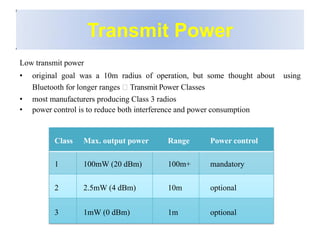 Transmit Power
Low transmit power
• original goal was a 10m radius of operation, but some thought about using
Bluetooth for longer ranges Transmit Power Classes
• most manufacturers producing Class 3 radios
• power control is to reduce both interference and power consumption
Class Max. output power Range Power control
1 100mW (20 dBm) 100m+ mandatory
2 2.5mW (4 dBm) 10m optional
3 1mW (0 dBm) 1m optional
 