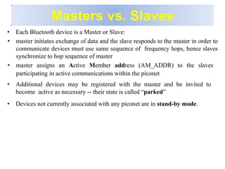 Masters vs. Slaves
• Each Bluetooth device is a Master or Slave:
• master initiates exchange of data and the slave responds to the master in order to
communicate devices must use same sequence of frequency hops, hence slaves
synchronize to hop sequence of master
• master assigns an Active Member address (AM_ADDR) to the slaves
participating in active communications within the piconet
• Additional devices may be registered with the master and be invited to
become active as necessary -- their state is called “parked”
• Devices not currently associated with any piconet are in stand-by mode.
 