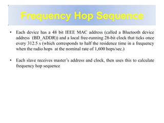 Frequency Hop Sequence
• Each device has a 48 bit IEEE MAC address (called a Bluetooth device
address (BD_ADDR)) and a local free-running 28-bit clock that ticks once
every 312.5 s (which corresponds to half the residence time in a frequency
when the radio hops at the nominal rate of 1,600 hops/sec.)
• Each slave receives master’s address and clock, then uses this to calculate
frequency hop sequence
 
