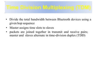 Time Division Multiplexing (TDM)
• Divide the total bandwidth between Bluetooth devices using a
given hop sequence
• Master assigns time slots to slaves
• packets are joined together in transmit and receive pairs;
master and slaves alternate in time-division duplex (TDD)
 