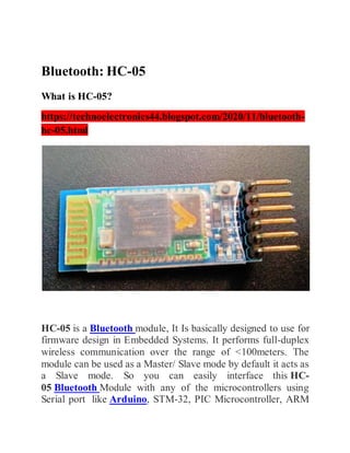 Bluetooth: HC-05
What is HC-05?
https://technoelectronics44.blogspot.com/2020/11/bluetooth-
hc-05.html
HC-05 is a Bluetooth module, It Is basically designed to use for
firmware design in Embedded Systems. It performs full-duplex
wireless communication over the range of <100meters. The
module can be used as a Master/ Slave mode by default it acts as
a Slave mode. So you can easily interface this HC-
05 Bluetooth Module with any of the microcontrollers using
Serial port like Arduino, STM-32, PIC Microcontroller, ARM
 