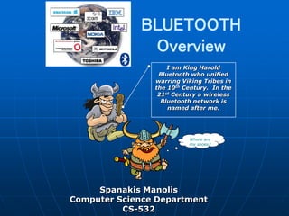 BLUETOOTH
Overview
Spanakis Manolis
Computer Science Department
CS-532
Where are
my shoes?
I am King Harold
Bluetooth who unified
warring Viking Tribes in
the 10th Century. In the
21st Century a wireless
Bluetooth network is
named after me.
 