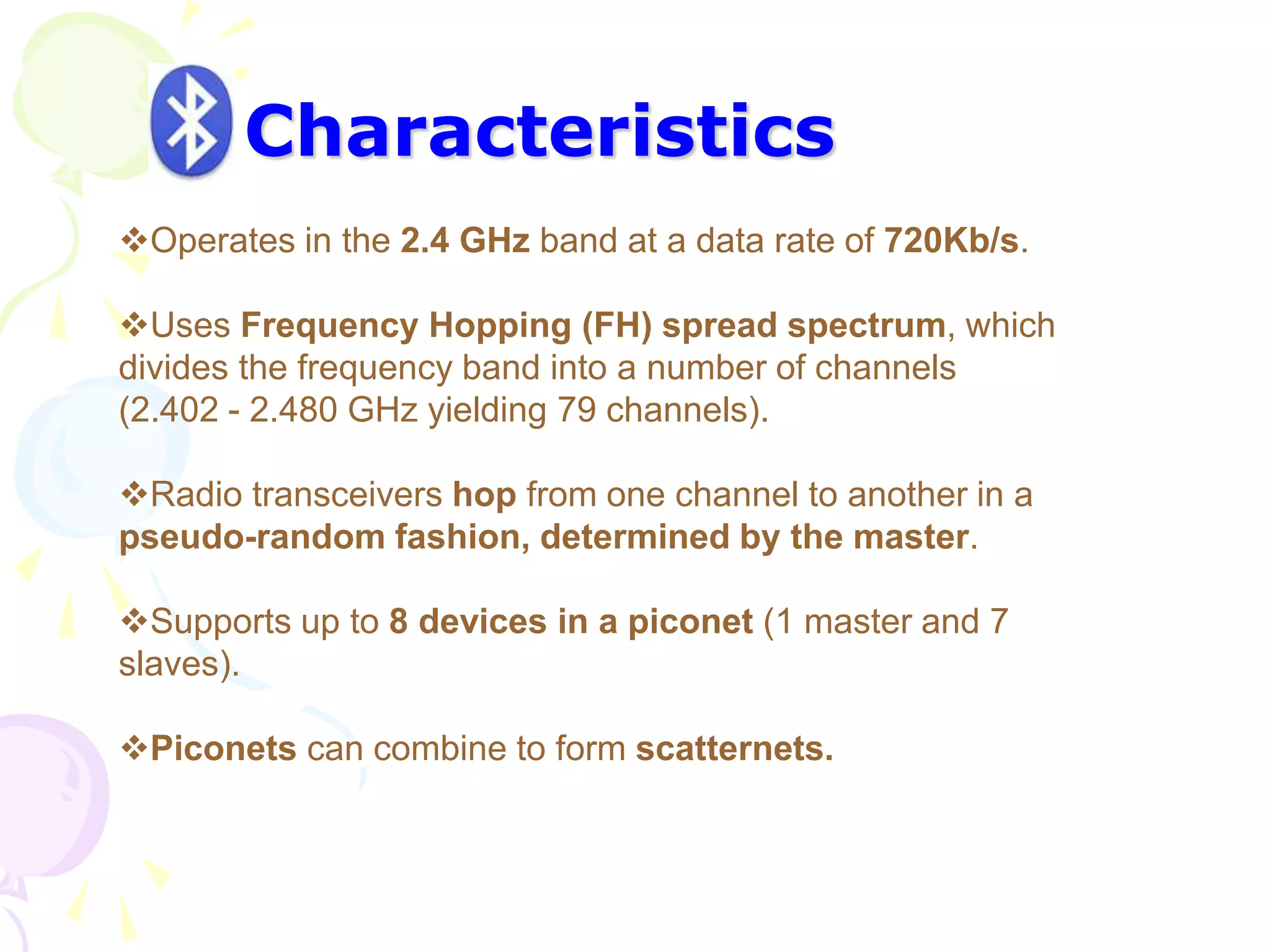 Characteristics
Operates in the 2.4 GHz band at a data rate of 720Kb/s.
Uses Frequency Hopping (FH) spread spectrum, which
divides the frequency band into a number of channels
(2.402 - 2.480 GHz yielding 79 channels).
Radio transceivers hop from one channel to another in a
pseudo-random fashion, determined by the master.
Supports up to 8 devices in a piconet (1 master and 7
slaves).
Piconets can combine to form scatternets.
 