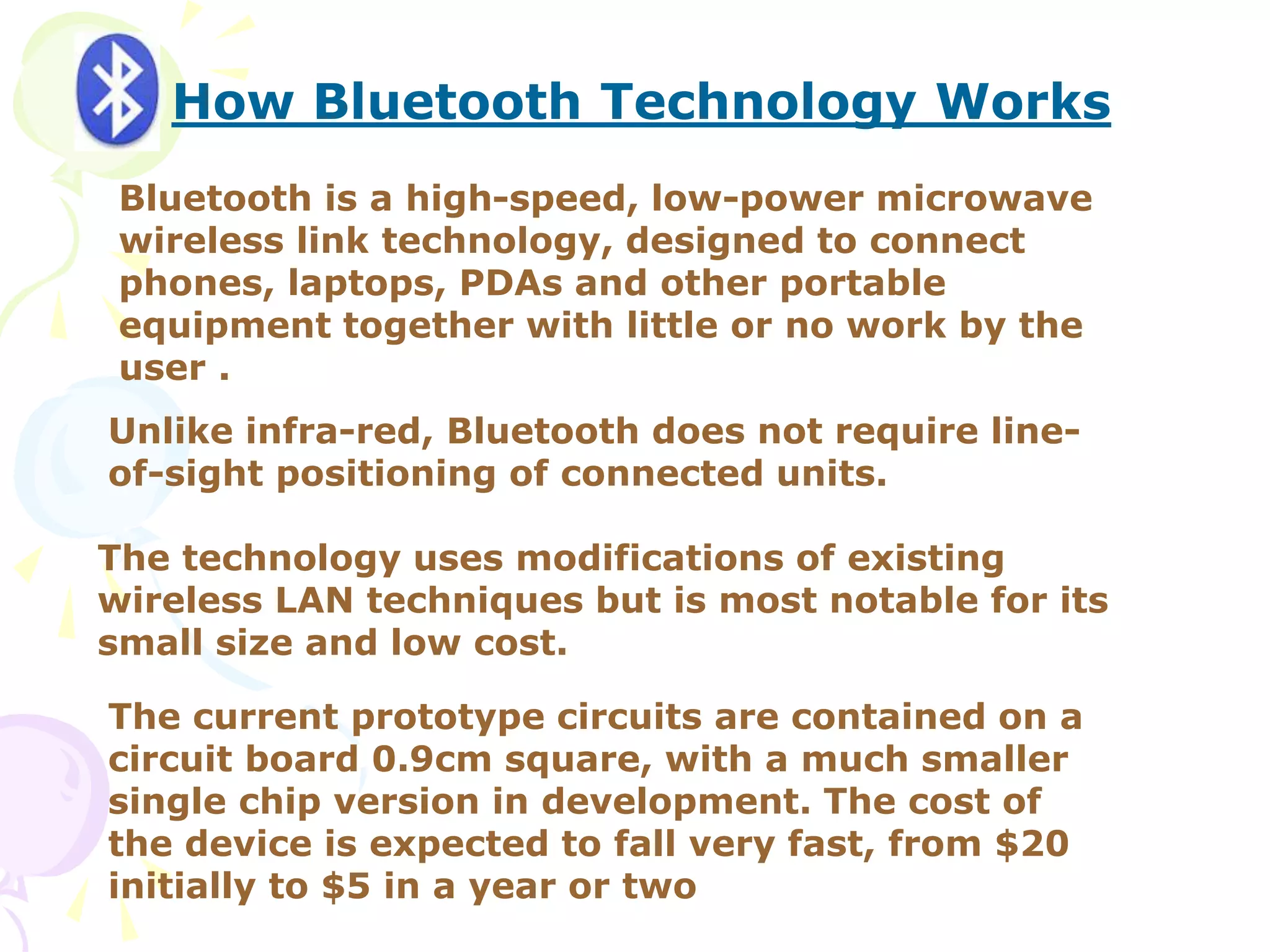 How Bluetooth Technology Works
Bluetooth is a high-speed, low-power microwave
wireless link technology, designed to connect
phones, laptops, PDAs and other portable
equipment together with little or no work by the
user .
Unlike infra-red, Bluetooth does not require line-
of-sight positioning of connected units.
The technology uses modifications of existing
wireless LAN techniques but is most notable for its
small size and low cost.
The current prototype circuits are contained on a
circuit board 0.9cm square, with a much smaller
single chip version in development. The cost of
the device is expected to fall very fast, from $20
initially to $5 in a year or two
 