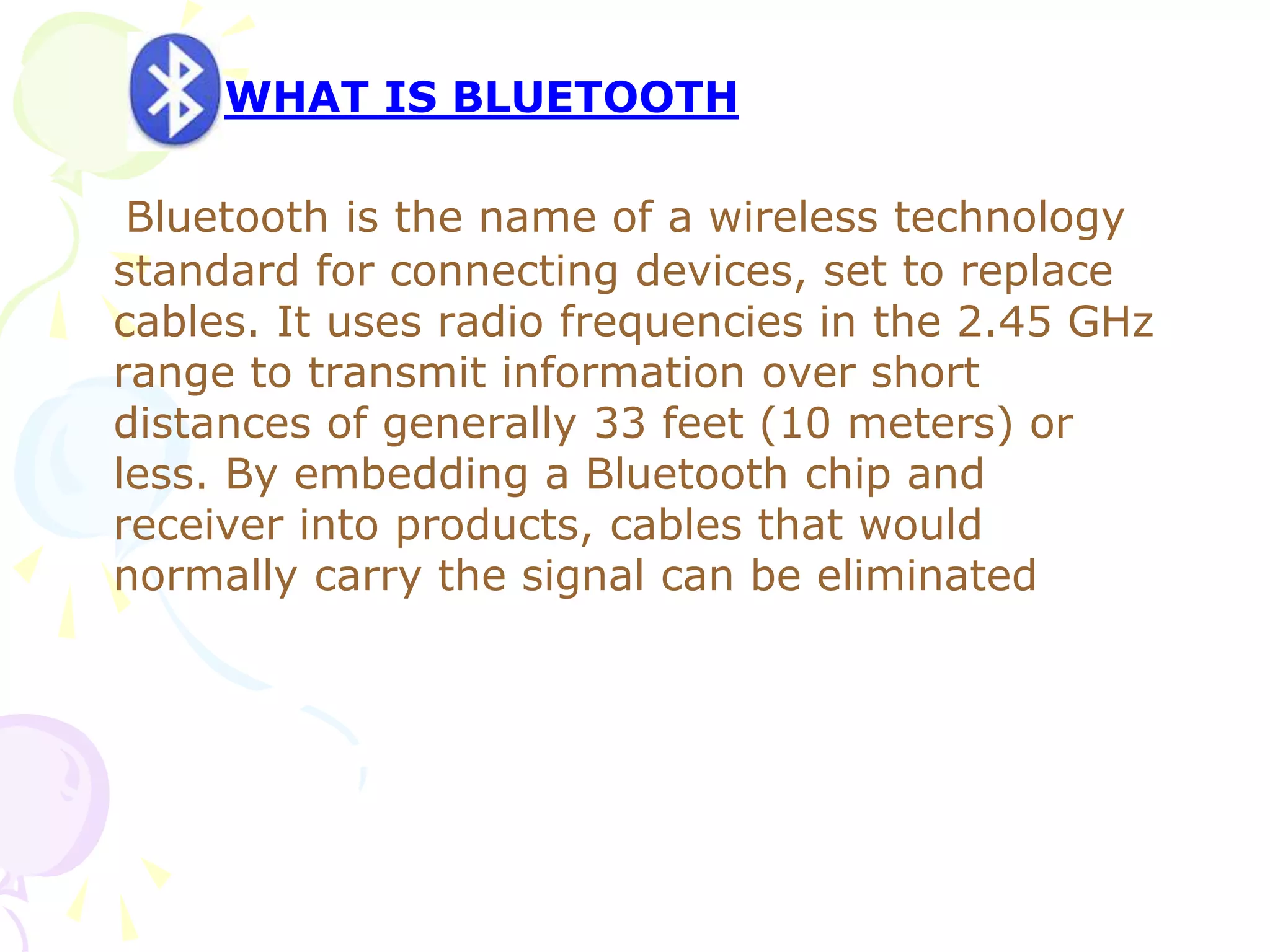 Bluetooth is the name of a wireless technology
standard for connecting devices, set to replace
cables. It uses radio frequencies in the 2.45 GHz
range to transmit information over short
distances of generally 33 feet (10 meters) or
less. By embedding a Bluetooth chip and
receiver into products, cables that would
normally carry the signal can be eliminated
WHAT IS BLUETOOTH
 