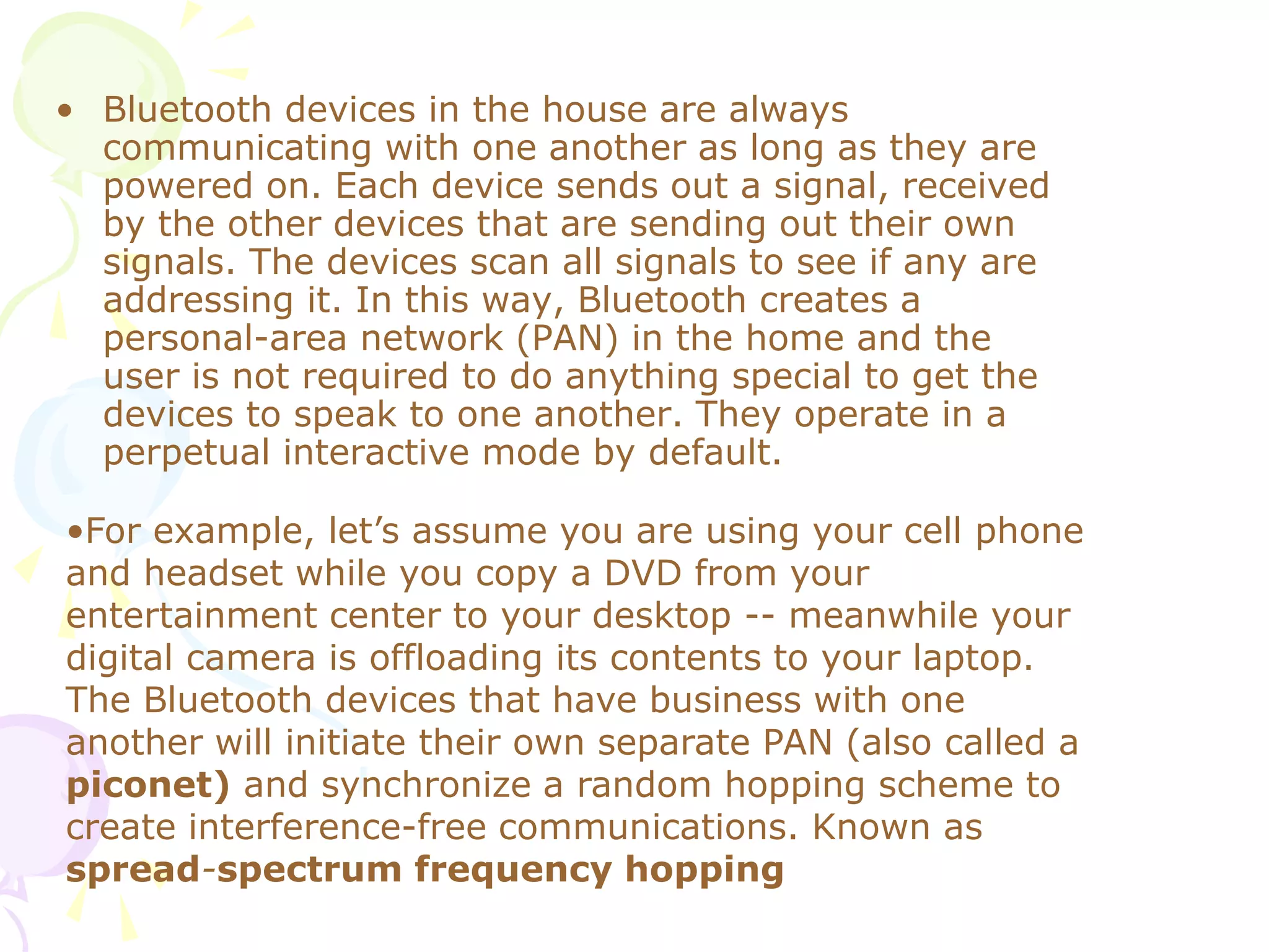 • Bluetooth devices in the house are always
communicating with one another as long as they are
powered on. Each device sends out a signal, received
by the other devices that are sending out their own
signals. The devices scan all signals to see if any are
addressing it. In this way, Bluetooth creates a
personal-area network (PAN) in the home and the
user is not required to do anything special to get the
devices to speak to one another. They operate in a
perpetual interactive mode by default.
•For example, let’s assume you are using your cell phone
and headset while you copy a DVD from your
entertainment center to your desktop -- meanwhile your
digital camera is offloading its contents to your laptop.
The Bluetooth devices that have business with one
another will initiate their own separate PAN (also called a
piconet) and synchronize a random hopping scheme to
create interference-free communications. Known as
spread-spectrum frequency hopping
 