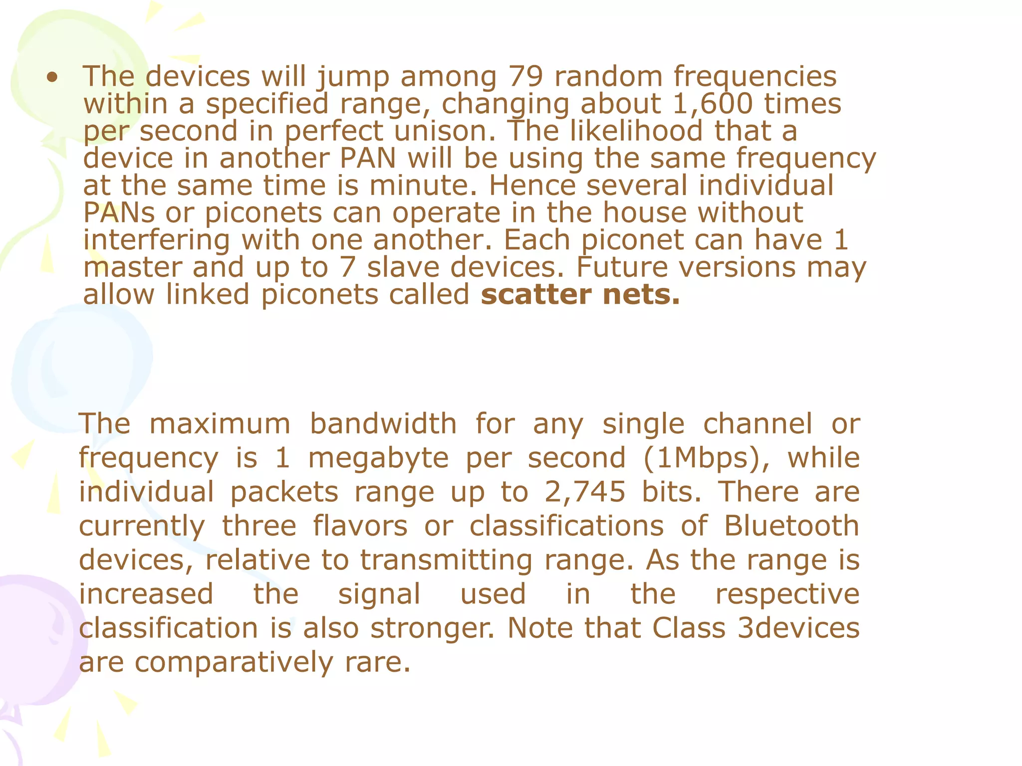 • The devices will jump among 79 random frequencies
within a specified range, changing about 1,600 times
per second in perfect unison. The likelihood that a
device in another PAN will be using the same frequency
at the same time is minute. Hence several individual
PANs or piconets can operate in the house without
interfering with one another. Each piconet can have 1
master and up to 7 slave devices. Future versions may
allow linked piconets called scatter nets.
The maximum bandwidth for any single channel or
frequency is 1 megabyte per second (1Mbps), while
individual packets range up to 2,745 bits. There are
currently three flavors or classifications of Bluetooth
devices, relative to transmitting range. As the range is
increased the signal used in the respective
classification is also stronger. Note that Class 3devices
are comparatively rare.
 