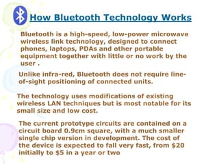 How Bluetooth Technology Works
Bluetooth is a high-speed, low-power microwave
wireless link technology, designed to connect
phones, laptops, PDAs and other portable
equipment together with little or no work by the
user .
Unlike infra-red, Bluetooth does not require line-
of-sight positioning of connected units.
The technology uses modifications of existing
wireless LAN techniques but is most notable for its
small size and low cost.
The current prototype circuits are contained on a
circuit board 0.9cm square, with a much smaller
single chip version in development. The cost of
the device is expected to fall very fast, from $20
initially to $5 in a year or two
 