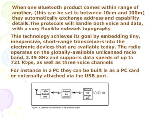 When one Bluetooth product comes within range of
another, (this can be set to between 10cm and 100m)
they automatically exchange address and capability
details.The protocols will handle both voice and data,
with a very flexible network topography
This technology achieves its goal by embedding tiny,
inexpensive, short-range transceivers into the
electronic devices that are available today. The radio
operates on the globally-available unlicensed radio
band, 2.45 GHz and supports data speeds of up to
721 Kbps, as well as three voice channels
For instance in a PC they can be built in as a PC card
or externally attached via the USB port.
 