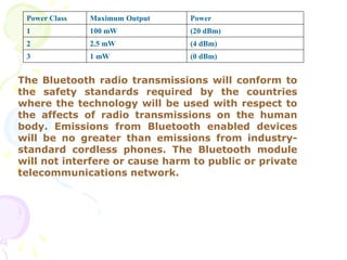 Power Class Maximum Output Power
1 100 mW (20 dBm)
2 2.5 mW (4 dBm)
3 1 mW (0 dBm)
The Bluetooth radio transmissions will conform to
the safety standards required by the countries
where the technology will be used with respect to
the affects of radio transmissions on the human
body. Emissions from Bluetooth enabled devices
will be no greater than emissions from industry-
standard cordless phones. The Bluetooth module
will not interfere or cause harm to public or private
telecommunications network.
 