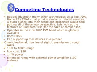 • Besides Bluetooth many other technologies exist like IrDA,
Home RF (SWAP) that provide similar or related services.
A quick glance into their scope and properties would help
putting all of these into perspective. Lets look at the
features of Bluetooth first (for the sake of comparison)
• Operates in the 2.56 GHZ ISM band which is globally
available
• Uses FHSS
• Can support up to 8 devices in a piconet
Omni-directional, non line of sight transmission through
walls
• 10m to 100m range
• Low cost, $20
• 1mW power
• Extended range with external power amplifier (100
meters)
Competing Technologies
 