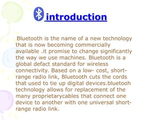introduction
Bluetooth is the name of a new technology
that is now becoming commercially
available .it promise to change significantly
the way we use machines. Bluetooth is a
global defact standard for wireless
connectivity. Based on a low- cost, short-
range radio link, Bluetooth cuts the cords
that used to tie up digital devices.bluetooh
technology allows for replacement of the
many proprietarycables that connect one
device to another with one universal short-
range radio link.
 