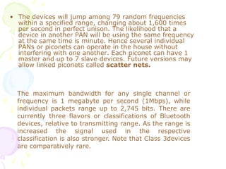 • The devices will jump among 79 random frequencies
within a specified range, changing about 1,600 times
per second in perfect unison. The likelihood that a
device in another PAN will be using the same frequency
at the same time is minute. Hence several individual
PANs or piconets can operate in the house without
interfering with one another. Each piconet can have 1
master and up to 7 slave devices. Future versions may
allow linked piconets called scatter nets.
The maximum bandwidth for any single channel or
frequency is 1 megabyte per second (1Mbps), while
individual packets range up to 2,745 bits. There are
currently three flavors or classifications of Bluetooth
devices, relative to transmitting range. As the range is
increased the signal used in the respective
classification is also stronger. Note that Class 3devices
are comparatively rare.
 