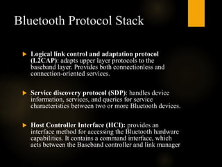 Bluetooth Protocol Stack
 Logical link control and adaptation protocol
(L2CAP): adapts upper layer protocols to the
baseband layer. Provides both connectionless and
connection-oriented services.
 Service discovery protocol (SDP): handles device
information, services, and queries for service
characteristics between two or more Bluetooth devices.
 Host Controller Interface (HCI): provides an
interface method for accessing the Bluetooth hardware
capabilities. It contains a command interface, which
acts between the Baseband controller and link manager
 