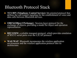 Bluetooth Protocol Stack
 TCS BIN (Telephony Control Service): bit-oriented protocol that
defines the call control signaling for the establishment of voice and
data calls between Bluetooth devices.
 OBEX(OBject EXchange) : Session-layer protocol for the
exchange of objects, providing a model for object and operation
representation
 RFCOMM: a reliable transport protocol, which provides emulation
of RS232 serial ports over the L2CAP protocol
 WAE/WAP: Bluetooth incorporates the wireless application
environment and the wireless application protocol into its
architecture.
 