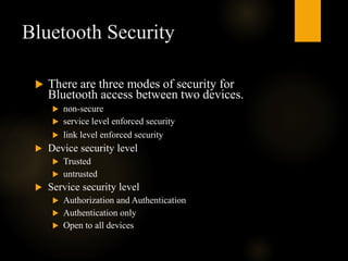 Bluetooth Security
 There are three modes of security for
Bluetooth access between two devices.
 non-secure
 service level enforced security
 link level enforced security
 Device security level
 Trusted
 untrusted
 Service security level
 Authorization and Authentication
 Authentication only
 Open to all devices
 