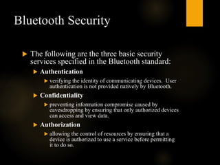 Bluetooth Security
 The following are the three basic security
services specified in the Bluetooth standard:
 Authentication
 verifying the identity of communicating devices. User
authentication is not provided natively by Bluetooth.
 Confidentiality
 preventing information compromise caused by
eavesdropping by ensuring that only authorized devices
can access and view data.
 Authorization
 allowing the control of resources by ensuring that a
device is authorized to use a service before permitting
it to do so.
 