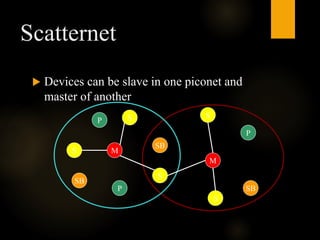 Scatternet
 Devices can be slave in one piconet and
master of another
M
S
S
S
P
P
SB
SB
M
S
S
SB
P
 
