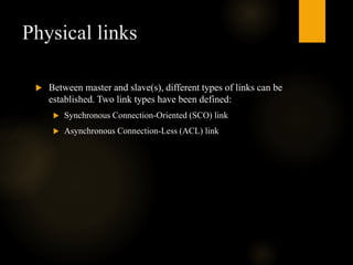 Physical links
 Between master and slave(s), different types of links can be
established. Two link types have been defined:
 Synchronous Connection-Oriented (SCO) link
 Asynchronous Connection-Less (ACL) link
 