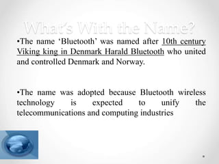 What’s With the Name?
•The name ‘Bluetooth’ was named after 10th century
Viking king in Denmark Harald Bluetooth who united
and controlled Denmark and Norway.
•The name was adopted because Bluetooth wireless
technology is expected to unify the
telecommunications and computing industries
 